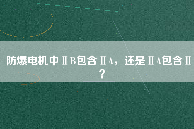 防爆電機(jī)中ⅡB包含ⅡA，還是ⅡA包含ⅡB？